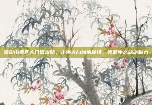 景岗山景区大门票攻略，走进大自然的秘境，领略生态旅游魅力
