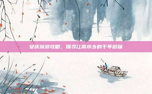 安庆旅游攻略，探寻江南水乡的千年韵味