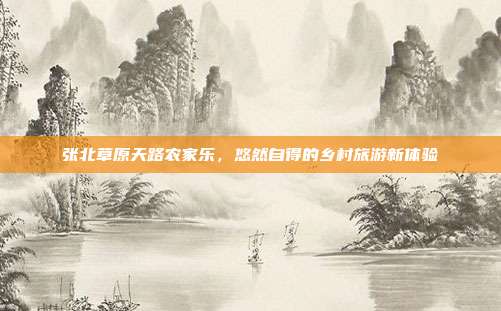 张北草原天路农家乐，悠然自得的乡村旅游新体验