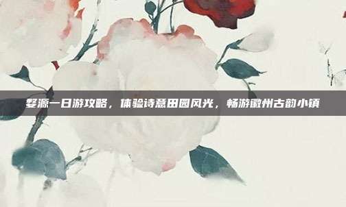 婺源一日游攻略，体验诗意田园风光，畅游徽州古韵小镇