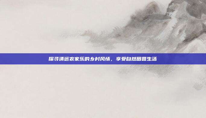 探寻清远农家乐的乡村风情，享受自然田园生活