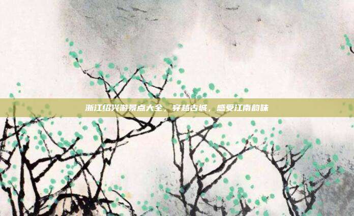 浙江绍兴游景点大全，穿越古城，感受江南韵味