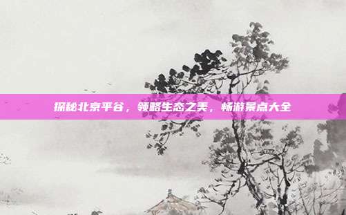 探秘北京平谷，领略生态之美，畅游景点大全