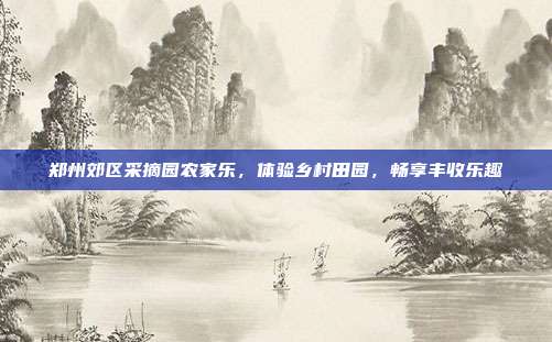 郑州郊区采摘园农家乐，体验乡村田园，畅享丰收乐趣