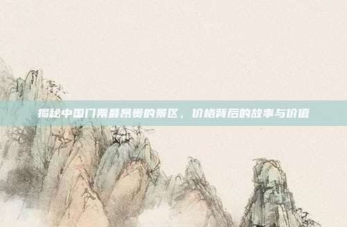 揭秘中国门票最昂贵的景区，价格背后的故事与价值