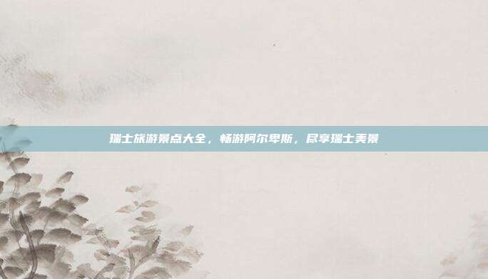 瑞士旅游景点大全，畅游阿尔卑斯，尽享瑞士美景
