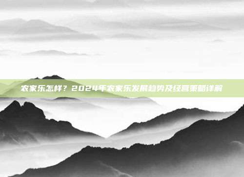 农家乐怎样？2024年农家乐发展趋势及经营策略详解