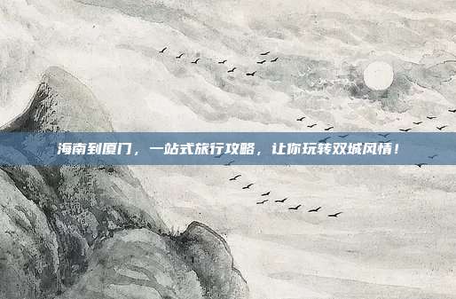 海南到厦门，一站式旅行攻略，让你玩转双城风情！
