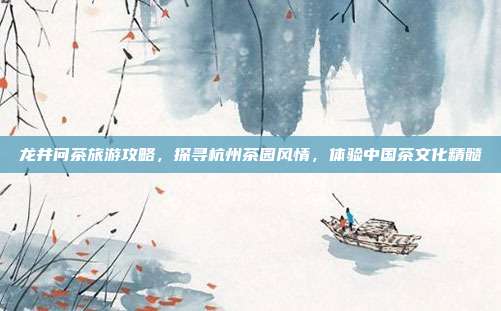 龙井问茶旅游攻略，探寻杭州茶园风情，体验中国茶文化精髓