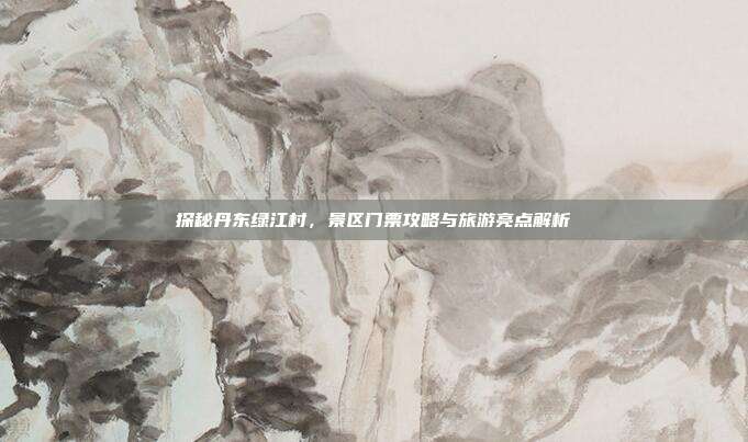 探秘丹东绿江村，景区门票攻略与旅游亮点解析