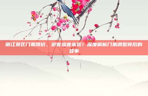 丽江景区门票降价，游客福音来袭！深度解析门票调整背后的故事