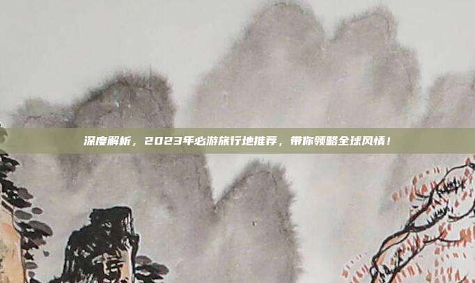 深度解析，2023年必游旅行地推荐，带你领略全球风情！