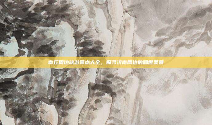 章丘周边旅游景点大全，探寻济南周边的隐世美景