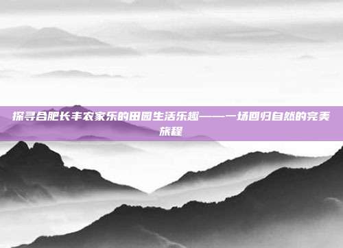 探寻合肥长丰农家乐的田园生活乐趣——一场回归自然的完美旅程
