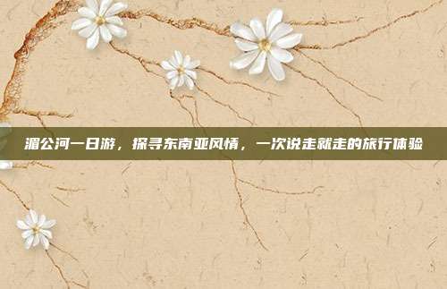 湄公河一日游，探寻东南亚风情，一次说走就走的旅行体验
