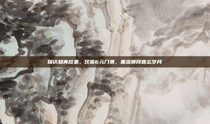 探访知青故里，仅需6元门票，重温那段难忘岁月