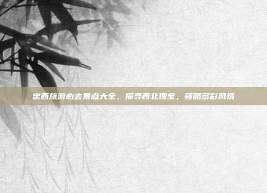 定西旅游必去景点大全，探寻西北瑰宝，领略多彩风情