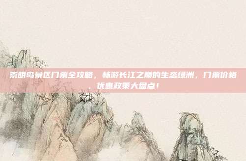 崇明岛景区门票全攻略，畅游长江之巅的生态绿洲，门票价格、优惠政策大盘点！