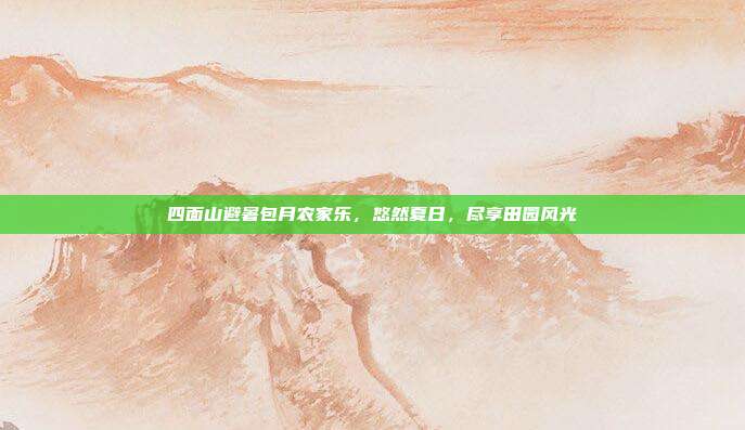 四面山避暑包月农家乐，悠然夏日，尽享田园风光