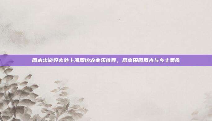 周末出游好去处上海周边农家乐推荐，尽享田园风光与乡土美食