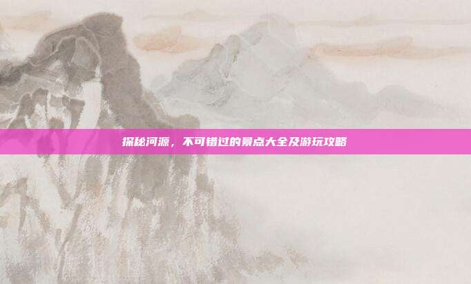 探秘河源，不可错过的景点大全及游玩攻略
