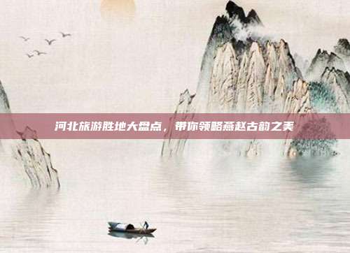 河北旅游胜地大盘点，带你领略燕赵古韵之美