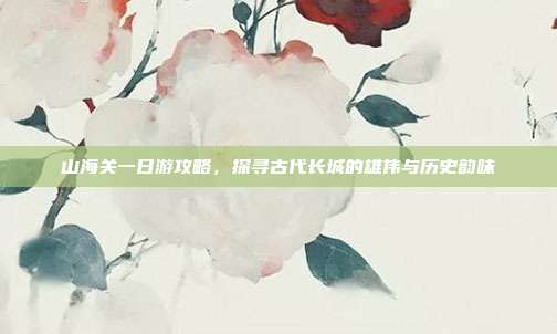 山海关一日游攻略，探寻古代长城的雄伟与历史韵味