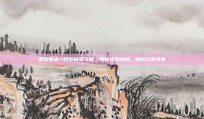 淮安景点一日游自驾攻略，探秘古韵水城，畅游江南美景