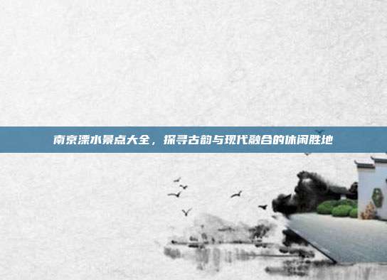 南京溧水景点大全，探寻古韵与现代融合的休闲胜地