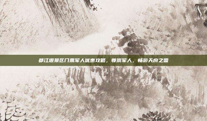 都江堰景区门票军人优惠攻略，尊崇军人，畅游天府之国