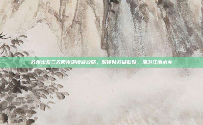 苏州出发三天两夜深度游攻略，解锁姑苏城韵味，漫游江南水乡