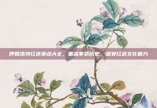 呼和浩特红色景点大全，重温革命历史，感受红色文化魅力
