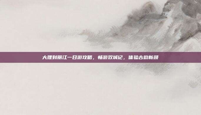 大理到丽江一日游攻略，畅游双城记，体验古韵新颜