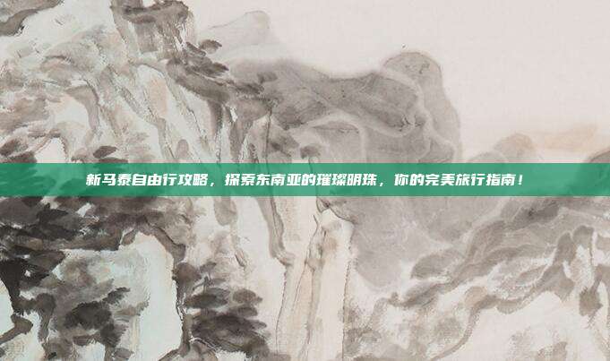 新马泰自由行攻略，探索东南亚的璀璨明珠，你的完美旅行指南！
