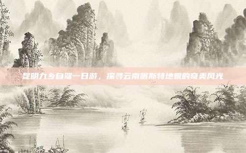 昆明九乡自驾一日游，探寻云南喀斯特地貌的奇美风光