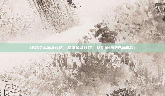 轻松打造旅游攻略，掌握这些技巧，让你的旅行更加精彩！