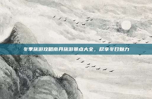 冬季旅游攻略南丹旅游景点大全，尽享冬日魅力