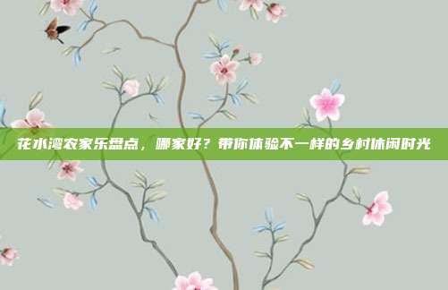花水湾农家乐盘点，哪家好？带你体验不一样的乡村休闲时光