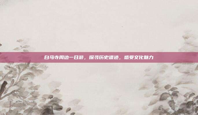 白马寺周边一日游，探寻历史遗迹，感受文化魅力
