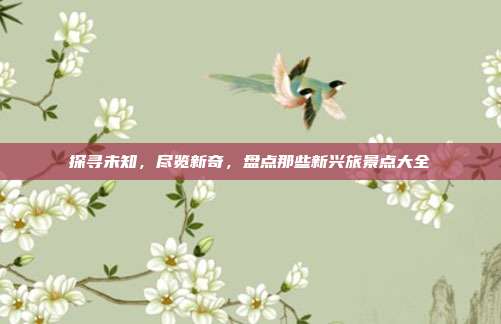 探寻未知，尽览新奇，盘点那些新兴旅景点大全
