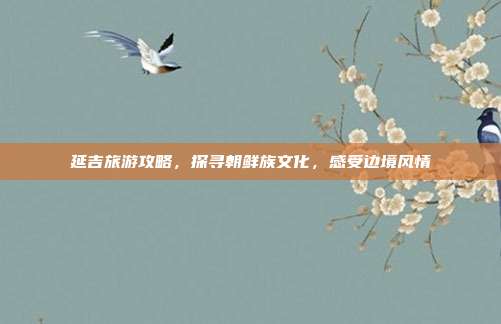 延吉旅游攻略，探寻朝鲜族文化，感受边境风情