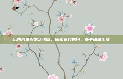 杭州周边农家乐攻略，体验乡村休闲，畅享田园乐趣