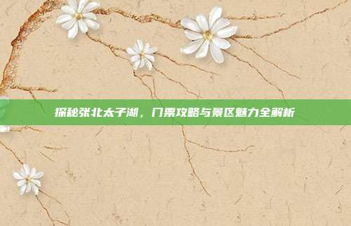 探秘张北太子湖，门票攻略与景区魅力全解析