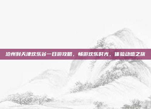 沧州到天津欢乐谷一日游攻略，畅游欢乐时光，体验动感之旅
