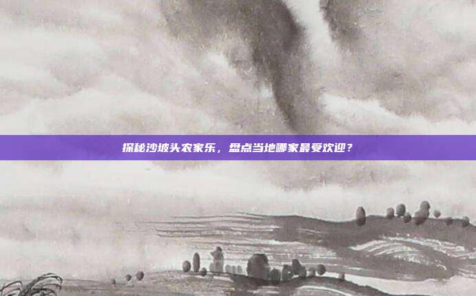 探秘沙坡头农家乐，盘点当地哪家最受欢迎？