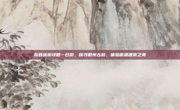 歙县旅游攻略一日游，探寻徽州古韵，体验徽派建筑之美