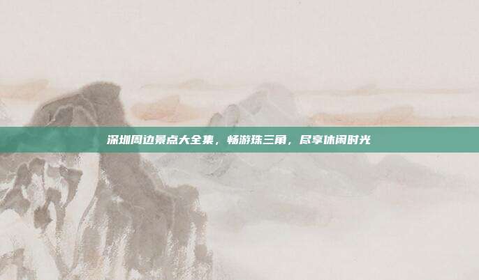 深圳周边景点大全集，畅游珠三角，尽享休闲时光
