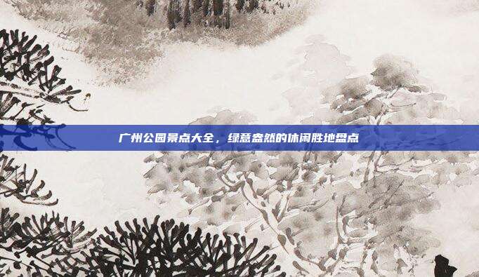 广州公园景点大全，绿意盎然的休闲胜地盘点