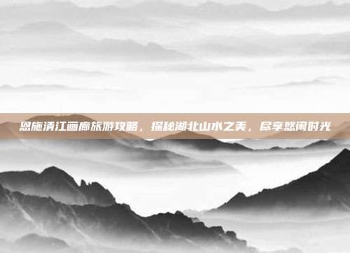 恩施清江画廊旅游攻略，探秘湖北山水之美，尽享悠闲时光