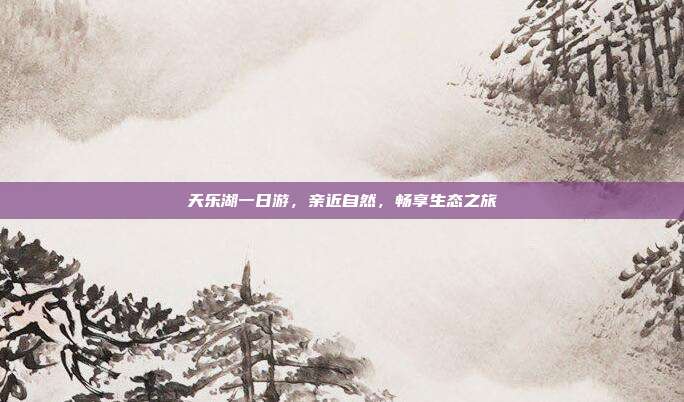 天乐湖一日游，亲近自然，畅享生态之旅